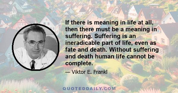 If there is meaning in life at all, then there must be a meaning in suffering. Suffering is an ineradicable part of life, even as fate and death. Without suffering and death human life cannot be complete.