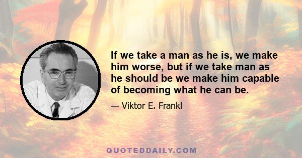 If we take a man as he is, we make him worse, but if we take man as he should be we make him capable of becoming what he can be.