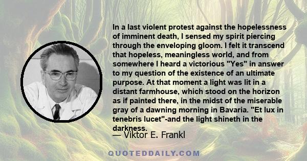 In a last violent protest against the hopelessness of imminent death, I sensed my spirit piercing through the enveloping gloom. I felt it transcend that hopeless, meaningless world, and from somewhere I heard a