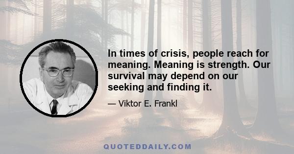 In times of crisis, people reach for meaning. Meaning is strength. Our survival may depend on our seeking and finding it.