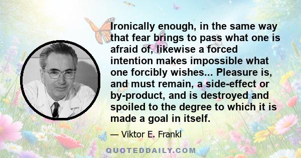 Ironically enough, in the same way that fear brings to pass what one is afraid of, likewise a forced intention makes impossible what one forcibly wishes... Pleasure is, and must remain, a side-effect or by-product, and