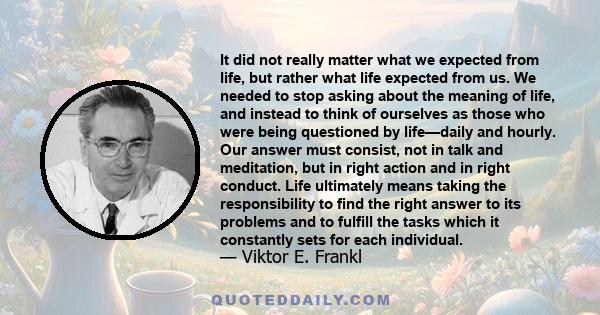 It did not really matter what we expected from life, but rather what life expected from us. We needed to stop asking about the meaning of life, and instead to think of ourselves as those who were being questioned by