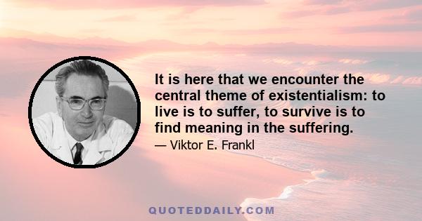 It is here that we encounter the central theme of existentialism: to live is to suffer, to survive is to find meaning in the suffering.