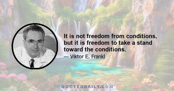 It is not freedom from conditions, but it is freedom to take a stand toward the conditions.