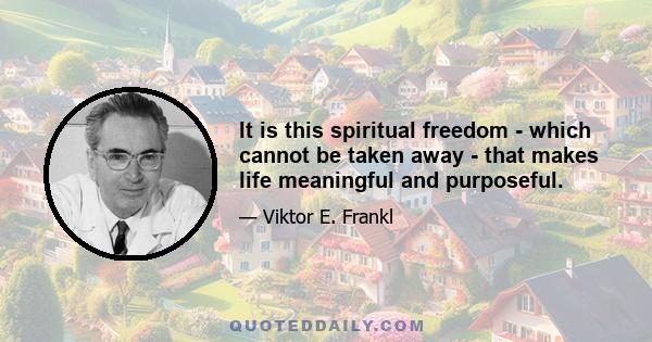 It is this spiritual freedom - which cannot be taken away - that makes life meaningful and purposeful.