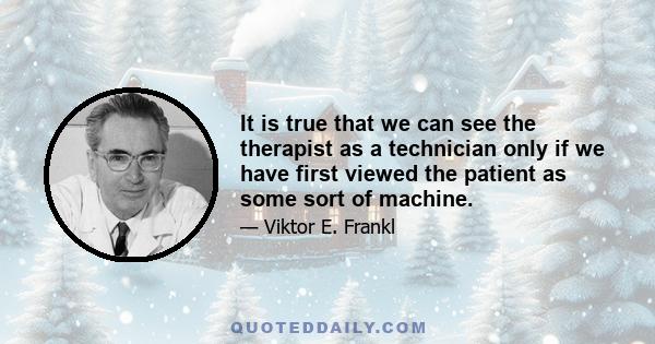 It is true that we can see the therapist as a technician only if we have first viewed the patient as some sort of machine.