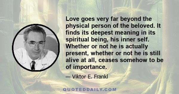 Love goes very far beyond the physical person of the beloved. It finds its deepest meaning in its spiritual being, his inner self. Whether or not he is actually present, whether or not he is still alive at all, ceases