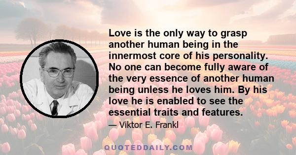 Love is the only way to grasp another human being in the innermost core of his personality. No one can become fully aware of the very essence of another human being unless he loves him. By his love he is enabled to see