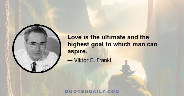 Love is the ultimate and the highest goal to which man can aspire.