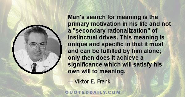 Man's search for meaning is the primary motivation in his life and not a secondary rationalization of instinctual drives. This meaning is unique and specific in that it must and can be fulfilled by him alone; only then