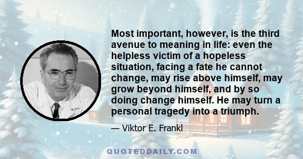 Most important, however, is the third avenue to meaning in life: even the helpless victim of a hopeless situation, facing a fate he cannot change, may rise above himself, may grow beyond himself, and by so doing change