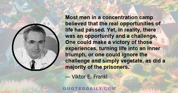 Most men in a concentration camp believed that the real opportunities of life had passed. Yet, in reality, there was an opportunity and a challenge. One could make a victory of those experiences, turning life into an