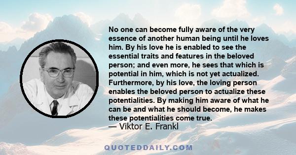 No one can become fully aware of the very essence of another human being until he loves him. By his love he is enabled to see the essential traits and features in the beloved person; and even more, he sees that which is 