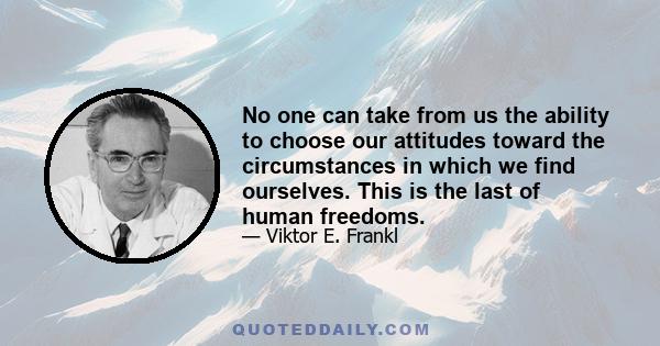 No one can take from us the ability to choose our attitudes toward the circumstances in which we find ourselves. This is the last of human freedoms.