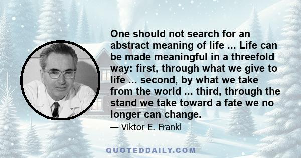 One should not search for an abstract meaning of life ... Life can be made meaningful in a threefold way: first, through what we give to life ... second, by what we take from the world ... third, through the stand we