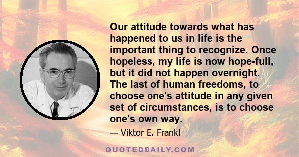 Our attitude towards what has happened to us in life is the important thing to recognize. Once hopeless, my life is now hope-full, but it did not happen overnight. The last of human freedoms, to choose one's attitude in 