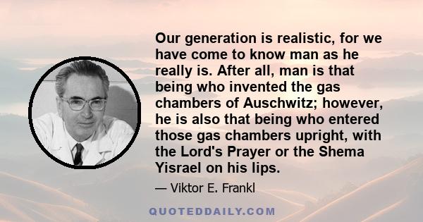 Our generation is realistic, for we have come to know man as he really is. After all, man is that being who invented the gas chambers of Auschwitz; however, he is also that being who entered those gas chambers upright,