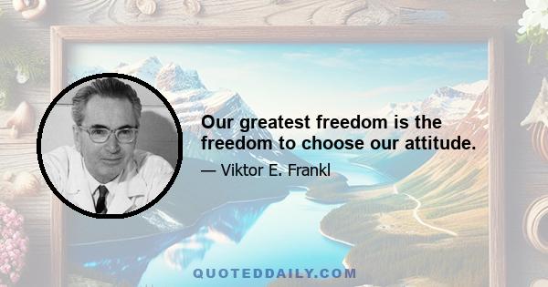 Our greatest freedom is the freedom to choose our attitude.