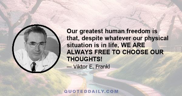 Our greatest human freedom is that, despite whatever our physical situation is in life, WE ARE ALWAYS FREE TO CHOOSE OUR THOUGHTS!