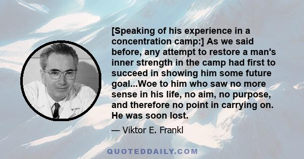 [Speaking of his experience in a concentration camp:] As we said before, any attempt to restore a man's inner strength in the camp had first to succeed in showing him some future goal...Woe to him who saw no more sense