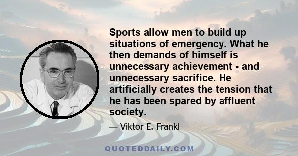 Sports allow men to build up situations of emergency. What he then demands of himself is unnecessary achievement - and unnecessary sacrifice. He artificially creates the tension that he has been spared by affluent