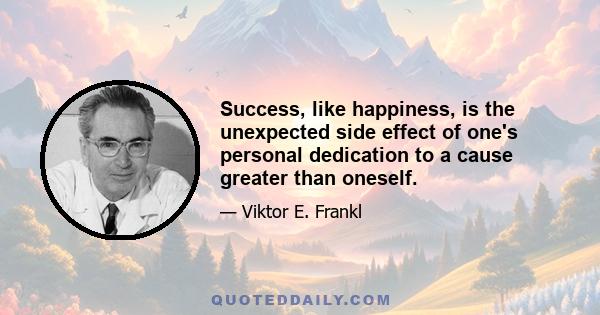 Success, like happiness, is the unexpected side effect of one's personal dedication to a cause greater than oneself.