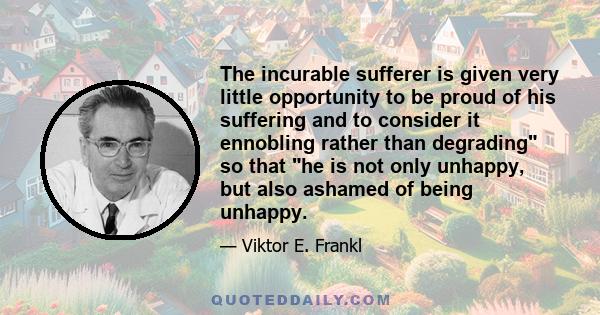 The incurable sufferer is given very little opportunity to be proud of his suffering and to consider it ennobling rather than degrading so that he is not only unhappy, but also ashamed of being unhappy.