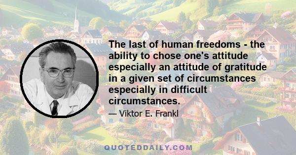 The last of human freedoms - the ability to chose one's attitude especially an attitude of gratitude in a given set of circumstances especially in difficult circumstances.