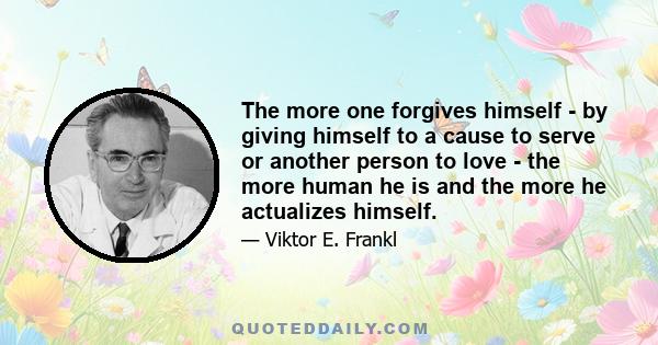 The more one forgives himself - by giving himself to a cause to serve or another person to love - the more human he is and the more he actualizes himself.