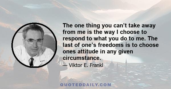 The one thing you can’t take away from me is the way I choose to respond to what you do to me. The last of one’s freedoms is to choose ones attitude in any given circumstance.