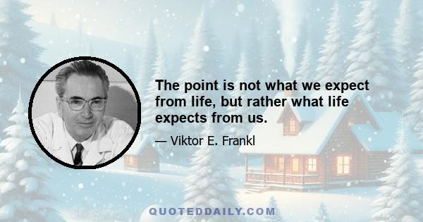 The point is not what we expect from life, but rather what life expects from us.