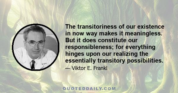 The transitoriness of our existence in now way makes it meaningless. But it does constitute our responsibleness; for everything hinges upon our realizing the essentially transitory possibilities.