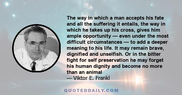 The way in which a man accepts his fate and all the suffering it entails, the way in which he takes up his cross, gives him ample opportunity — even under the most difficult circumstances — to add a deeper meaning to