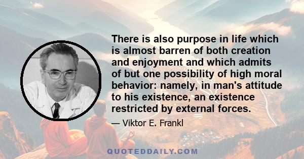 There is also purpose in life which is almost barren of both creation and enjoyment and which admits of but one possibility of high moral behavior: namely, in man's attitude to his existence, an existence restricted by