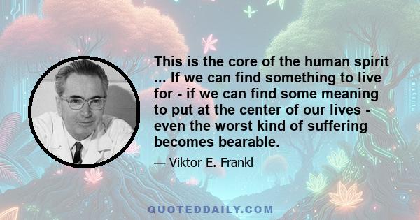 This is the core of the human spirit ... If we can find something to live for - if we can find some meaning to put at the center of our lives - even the worst kind of suffering becomes bearable.