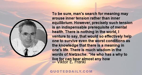 To be sure, man's search for meaning may arouse inner tension rather than inner equilibrium. However, precisely such tension is an indispensable prerequisite of mental health. There is nothing in the world, I venture to 