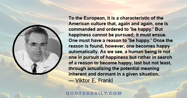 To the European, it is a characteristic of the American culture that, again and again, one is commanded and ordered to 'be happy.' But happiness cannot be pursued; it must ensue. One must have a reason to 'be happy.'