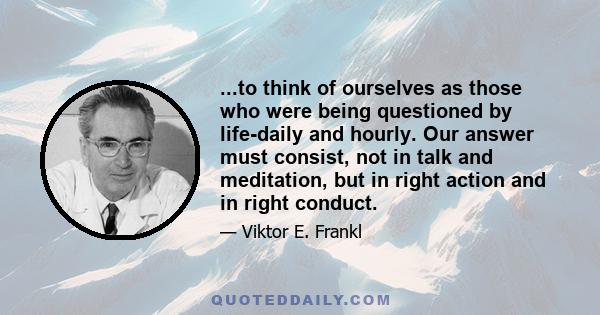 ...to think of ourselves as those who were being questioned by life-daily and hourly. Our answer must consist, not in talk and meditation, but in right action and in right conduct.