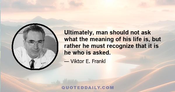 Ultimately, man should not ask what the meaning of his life is, but rather he must recognize that it is he who is asked.