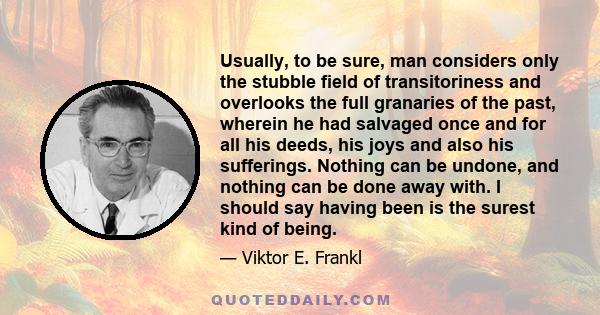 Usually, to be sure, man considers only the stubble field of transitoriness and overlooks the full granaries of the past, wherein he had salvaged once and for all his deeds, his joys and also his sufferings. Nothing can 