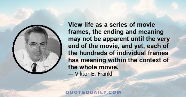 View life as a series of movie frames, the ending and meaning may not be apparent until the very end of the movie, and yet, each of the hundreds of individual frames has meaning within the context of the whole movie.