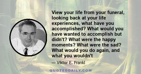 View your life from your funeral, looking back at your life experiences, what have you accomplished? What would you have wanted to accomplish but didn't? What were the happy moments? What were the sad? What would you do 