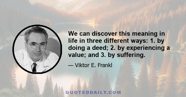 We can discover this meaning in life in three different ways: 1. by doing a deed; 2. by experiencing a value; and 3. by suffering.