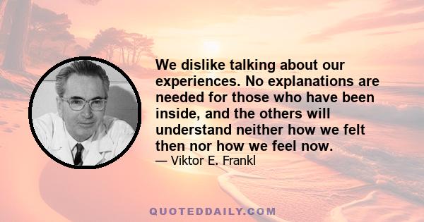 We dislike talking about our experiences. No explanations are needed for those who have been inside, and the others will understand neither how we felt then nor how we feel now.