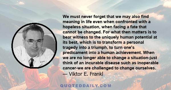 We must never forget that we may also find meaning in life even when confronted with a hopeless situation, when facing a fate that cannot be changed. For what then matters is to bear witness to the uniquely human