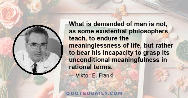 What is demanded of man is not, as some existential philosophers teach, to endure the meaninglessness of life, but rather to bear his incapacity to grasp its unconditional meaningfulness in rational terms.