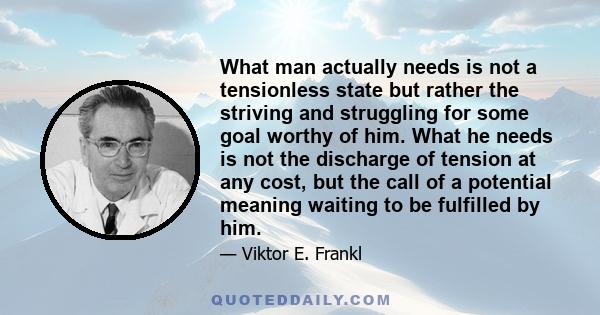 What man actually needs is not a tensionless state but rather the striving and struggling for some goal worthy of him. What he needs is not the discharge of tension at any cost, but the call of a potential meaning