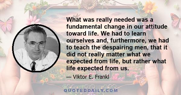 What was really needed was a fundamental change in our attitude toward life. We had to learn ourselves and, furthermore, we had to teach the despairing men, that it did not really matter what we expected from life, but