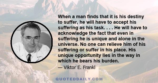 When a man finds that it is his destiny to suffer, he will have to accept his suffering as his task; his single and unique task. He will have to acknowledge the fact that even in suffering he is unique and alone in the