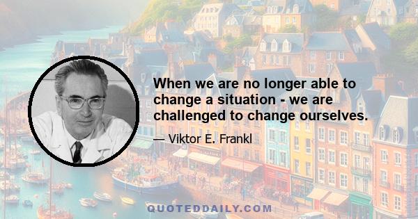 When we are no longer able to change a situation - we are challenged to change ourselves.